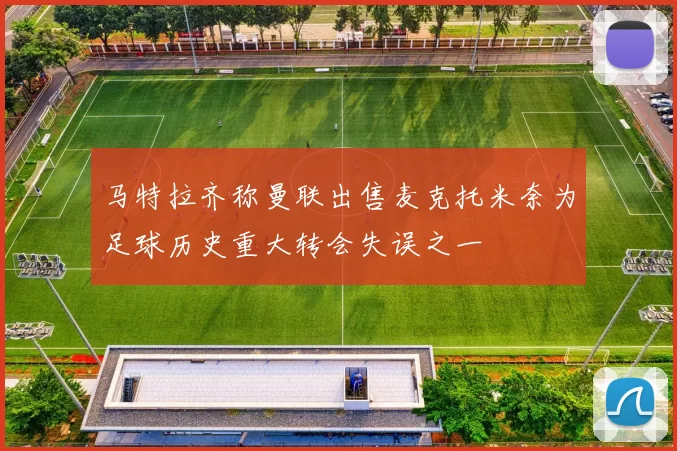 马特拉齐称曼联出售麦克托米奈为足球历史重大转会失误之一