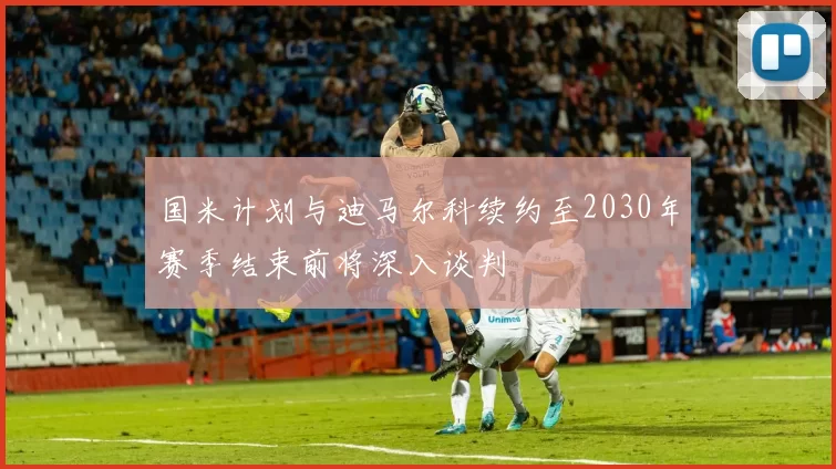 国米计划与迪马尔科续约至2030年赛季结束前将深入谈判
