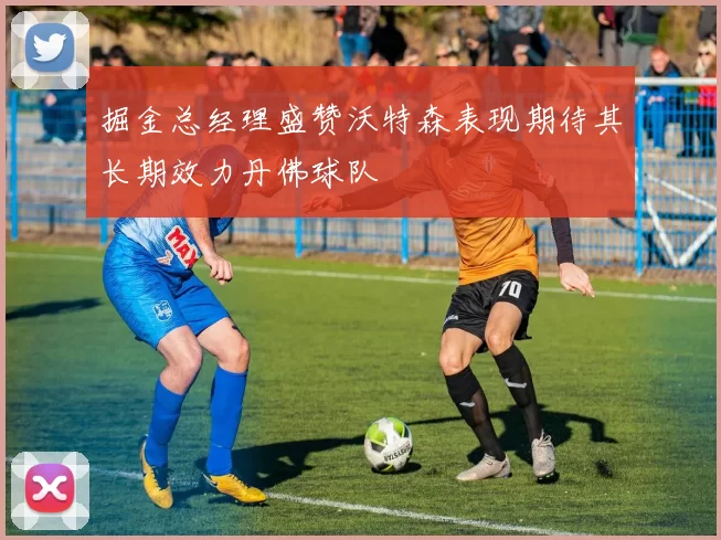 掘金总经理盛赞沃特森表现期待其长期效力丹佛球队
