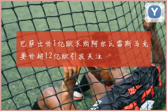 巴萨出价1亿欧求购阿尔瓦雷斯马竞要价超12亿欧引发关注
