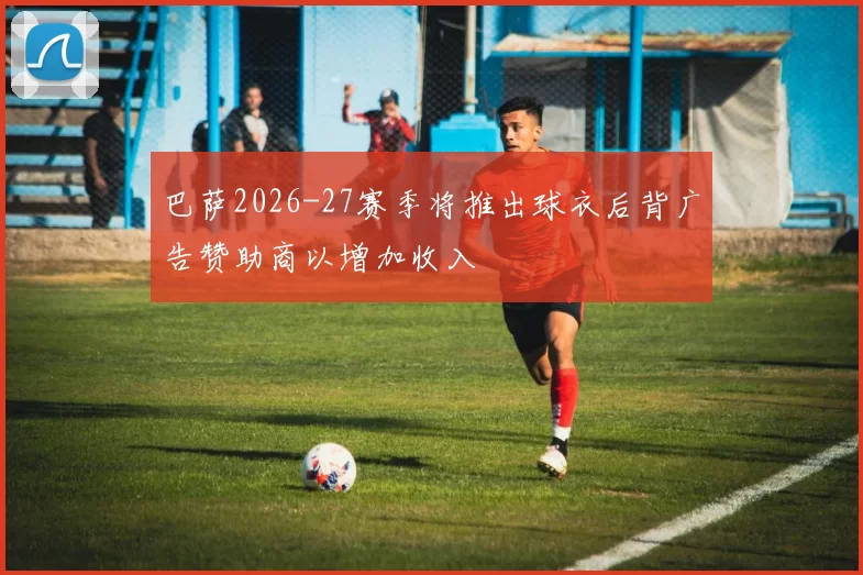 巴萨2026-27赛季将推出球衣后背广告赞助商以增加收入