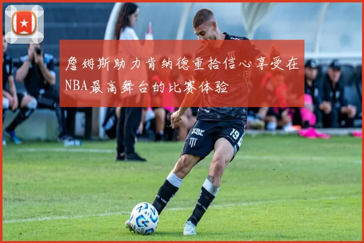 詹姆斯助力肯纳德重拾信心享受在NBA最高舞台的比赛体验