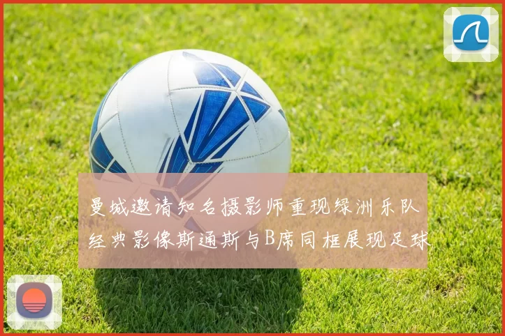 曼城邀请知名摄影师重现绿洲乐队经典影像斯通斯与B席同框展现足球魅力