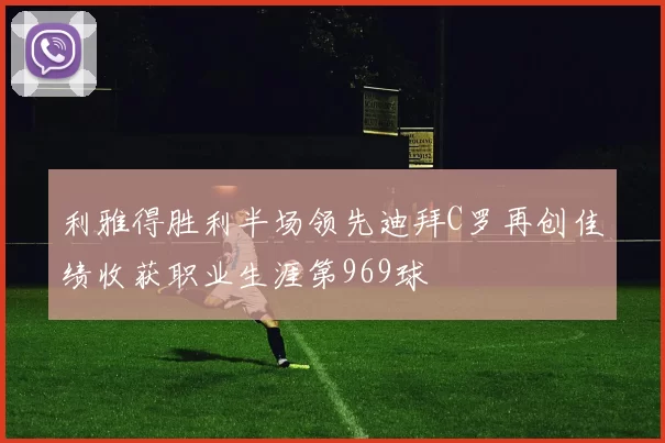 利雅得胜利半场领先迪拜C罗再创佳绩收获职业生涯第969球