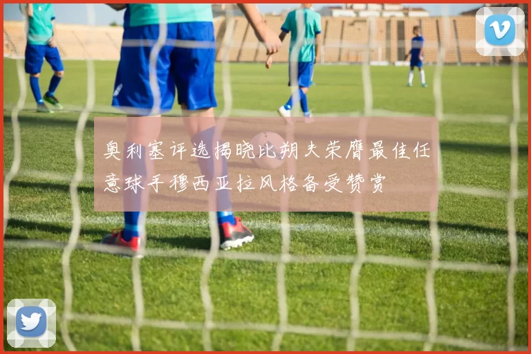 奥利塞评选揭晓比朔夫荣膺最佳任意球手穆西亚拉风格备受赞赏