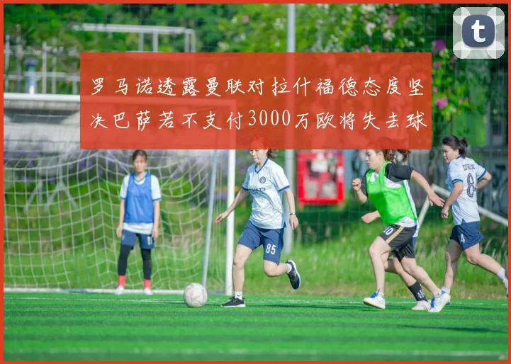 罗马诺透露曼联对拉什福德态度坚决巴萨若不支付3000万欧将失去球员