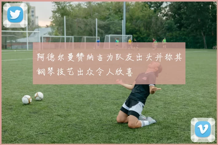 阿德尔曼赞纳吉为队友出头并称其钢琴技艺出众令人欣喜