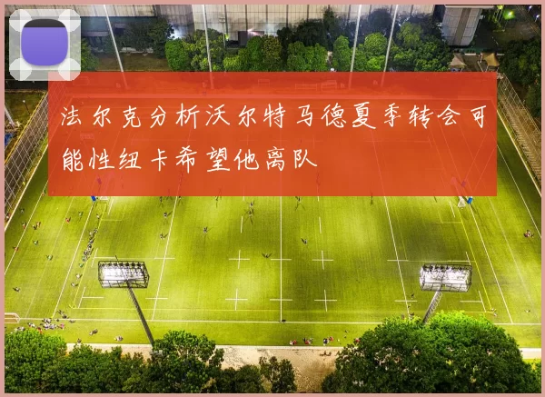 法尔克分析沃尔特马德夏季转会可能性纽卡希望他离队