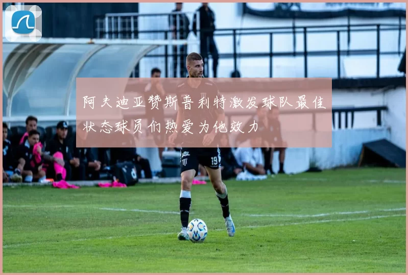 阿夫迪亚赞斯普利特激发球队最佳状态球员们热爱为他效力
