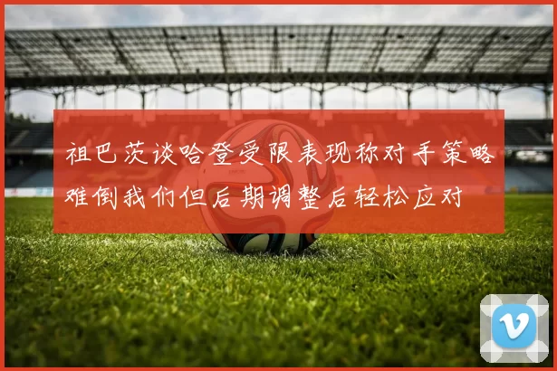 祖巴茨谈哈登受限表现称对手策略难倒我们但后期调整后轻松应对