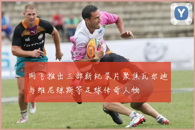 网飞推出三部新纪录片聚焦瓦尔迪与维尼琼斯等足球传奇人物