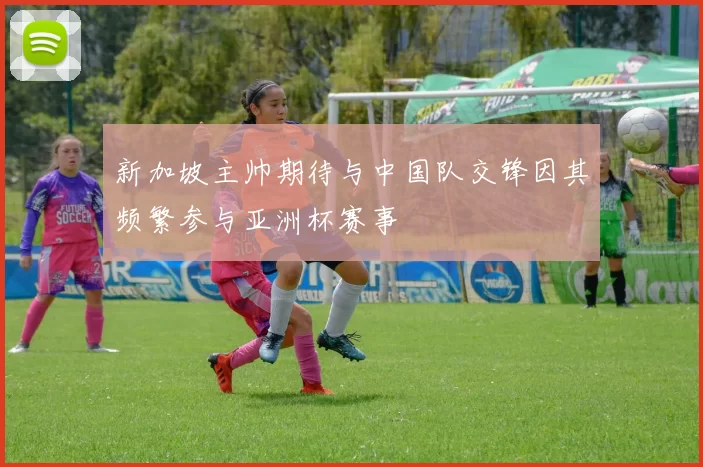 新加坡主帅期待与中国队交锋因其频繁参与亚洲杯赛事