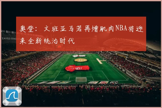 奥登：文班亚马若再增肌肉NBA将迎来全新统治时代