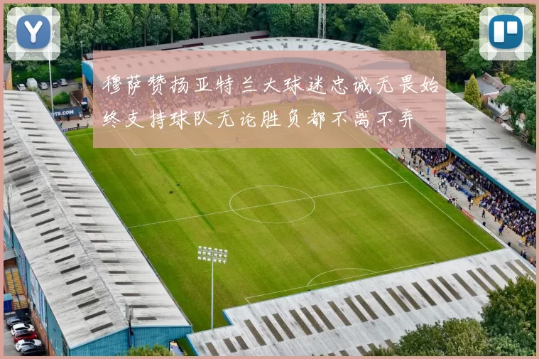 穆萨赞扬亚特兰大球迷忠诚无畏始终支持球队无论胜负都不离不弃
