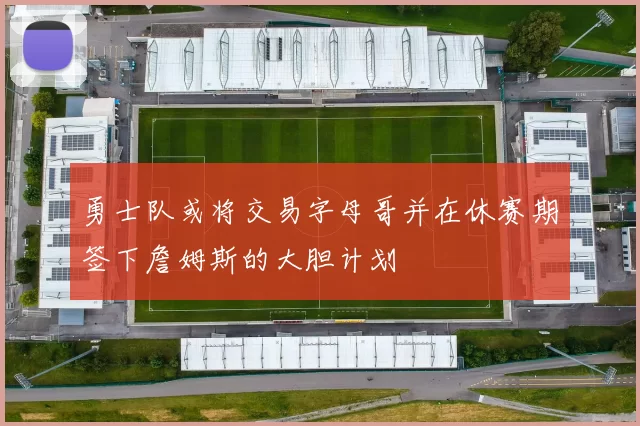 勇士队或将交易字母哥并在休赛期签下詹姆斯的大胆计划