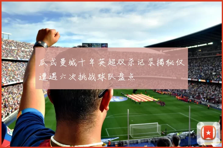 瓜式曼城十年英超双杀记录揭秘仅遭遇六次挑战球队盘点