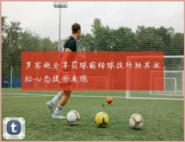 罗宾逊分享罚球前转球技巧助其放松心态提升表现