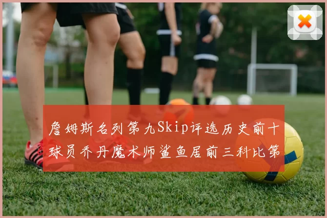 詹姆斯名列第九Skip评选历史前十球员乔丹魔术师鲨鱼居前三科比第七